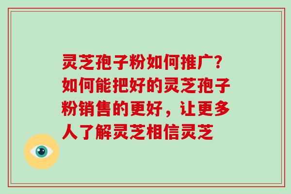 灵芝孢子粉如何推广?如何能把好的灵芝孢子粉销售的更好,让更多人了解灵芝相信灵芝-第1张图片-破壁灵芝孢子粉研究指南 灵芝孢子粉如何推广?如何能把好的灵芝孢子粉销售的更好,让更多人了解灵芝相信灵芝-第1张图片-破壁灵芝孢子粉研究指南