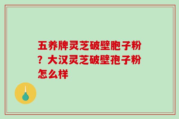 五养牌灵芝破壁胞子粉？大汉灵芝破壁孢子粉怎么样-第1张图片-破壁灵芝孢子粉研究指南