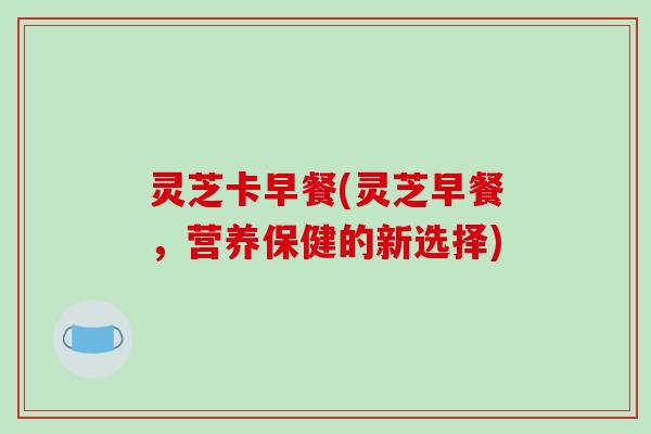 灵芝卡早餐(灵芝早餐，营养保健的新选择)-第1张图片-破壁灵芝孢子粉研究指南
