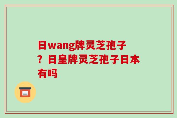 日wang牌灵芝孢子?日皇牌灵芝孢子日本有吗-第1张图片-破壁灵芝孢子粉研究指南 日wang牌灵芝孢子?日皇牌灵芝孢子日本有吗-第1张图片-破壁灵芝孢子粉研究指南