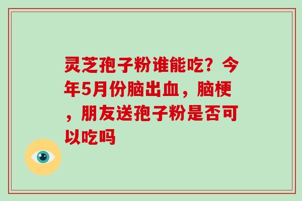 灵芝孢子粉谁能吃？今年5月份脑出血，脑梗，朋友送孢子粉是否可以吃吗-第1张图片-破壁灵芝孢子粉研究指南