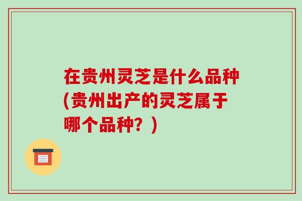 在贵州灵芝是什么品种(贵州出产的灵芝属于哪个品种？)-第1张图片-破壁灵芝孢子粉研究指南