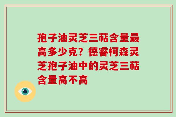 孢子油灵芝三萜含量最高多少克?德睿柯森灵芝孢子油中的灵芝三萜含量高不高-第1张图片-破壁灵芝孢子粉研究指南 孢子油灵芝三萜含量最高多少克?德睿柯森灵芝孢子油中的灵芝三萜含量高不高-第1张图片-破壁灵芝孢子粉研究指南