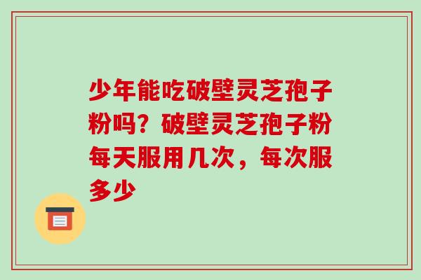 少年能吃破壁灵芝孢子粉吗?破壁灵芝孢子粉每天服用几次,每次服多少-第1张图片-破壁灵芝孢子粉研究指南 少年能吃破壁灵芝孢子粉吗?破壁灵芝孢子粉每天服用几次,每次服多少-第1张图片-破壁灵芝孢子粉研究指南