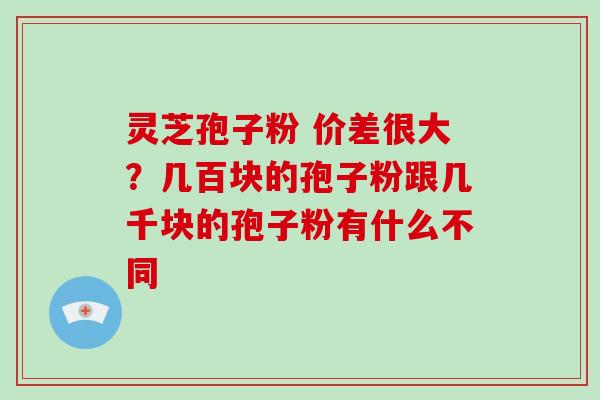 灵芝孢子粉 价差很大？几百块的孢子粉跟几千块的孢子粉有什么不同-第1张图片-破壁灵芝孢子粉研究指南