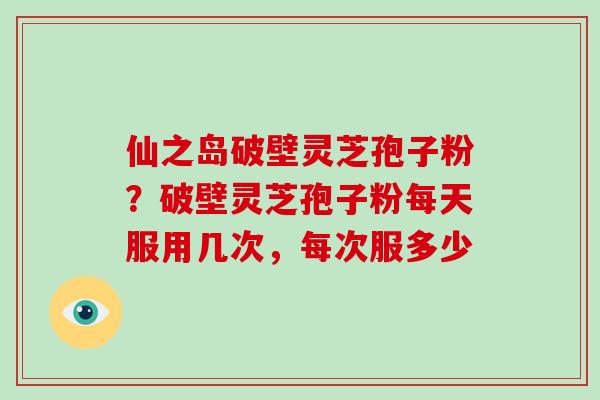仙之岛破壁灵芝孢子粉？破壁灵芝孢子粉每天服用几次，每次服多少-第1张图片-破壁灵芝孢子粉研究指南