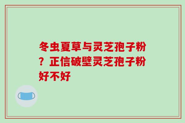 冬虫夏草与灵芝孢子粉？正信破壁灵芝孢子粉好不好-第1张图片-破壁灵芝孢子粉研究指南