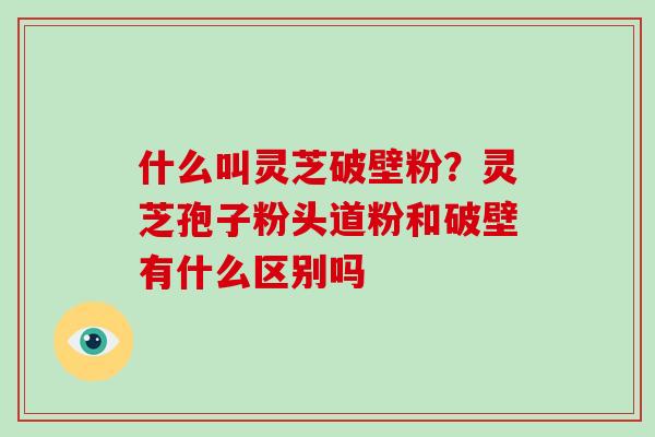 什么叫灵芝破壁粉？灵芝孢子粉头道粉和破壁有什么区别吗-第1张图片-破壁灵芝孢子粉研究指南