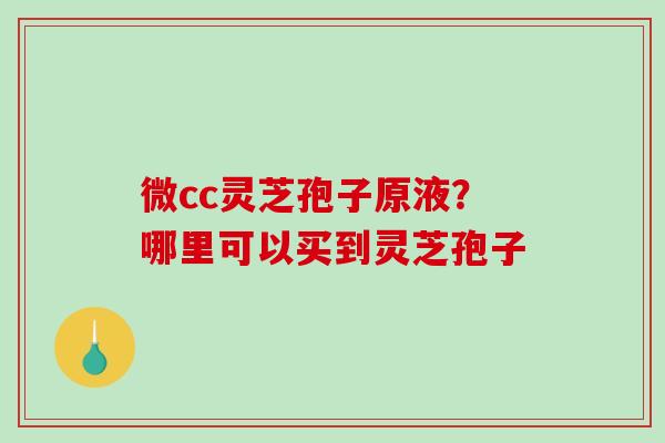 微cc灵芝孢子原液？哪里可以买到灵芝孢子-第1张图片-破壁灵芝孢子粉研究指南