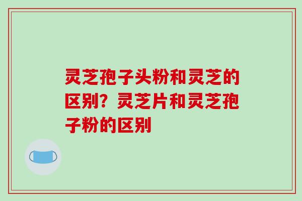 灵芝孢子头粉和灵芝的区别?灵芝片和灵芝孢子粉的区别-第1张图片-破壁灵芝孢子粉研究指南 灵芝孢子头粉和灵芝的区别?灵芝片和灵芝孢子粉的区别-第1张图片-破壁灵芝孢子粉研究指南