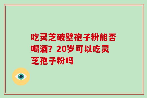 吃灵芝破壁孢子粉能否喝酒?20岁可以吃灵芝孢子粉吗-第1张图片-破壁灵芝孢子粉研究指南 吃灵芝破壁孢子粉能否喝酒?20岁可以吃灵芝孢子粉吗-第1张图片-破壁灵芝孢子粉研究指南