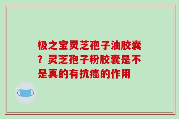 极之宝灵芝孢子油胶囊？灵芝孢子粉胶囊是不是真的有抗癌的作用-第1张图片-破壁灵芝孢子粉研究指南
