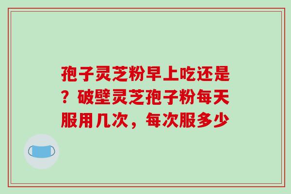 孢子灵芝粉早上吃还是？破壁灵芝孢子粉每天服用几次，每次服多少-第1张图片-破壁灵芝孢子粉研究指南