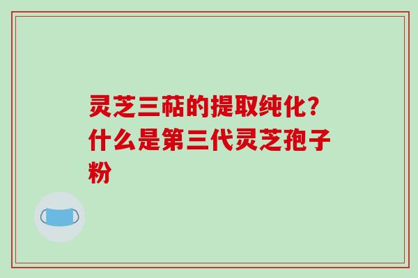 灵芝三萜的提取纯化？什么是第三代灵芝孢子粉-第1张图片-破壁灵芝孢子粉研究指南