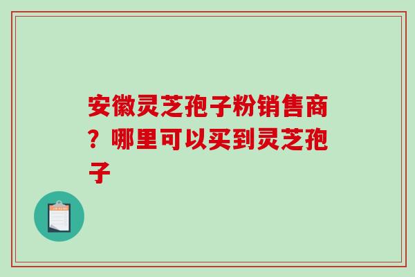 安徽灵芝孢子粉销售商？哪里可以买到灵芝孢子-第1张图片-破壁灵芝孢子粉研究指南