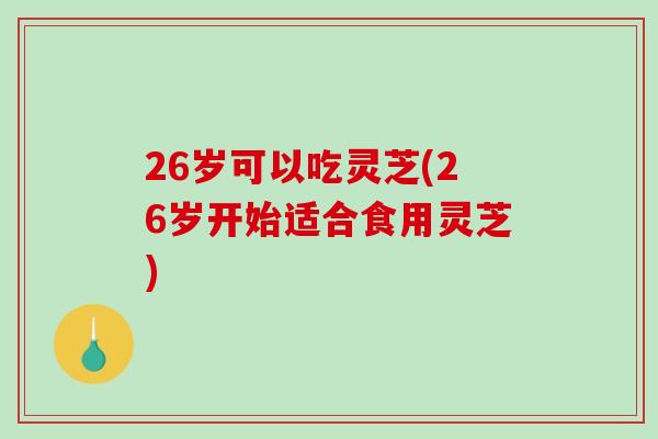 26岁可以吃灵芝(26岁开始适合食用灵芝)-第1张图片-破壁灵芝孢子粉研究指南 26岁可以吃灵芝(26岁开始适合食用灵芝)-第1张图片-破壁灵芝孢子粉研究指南