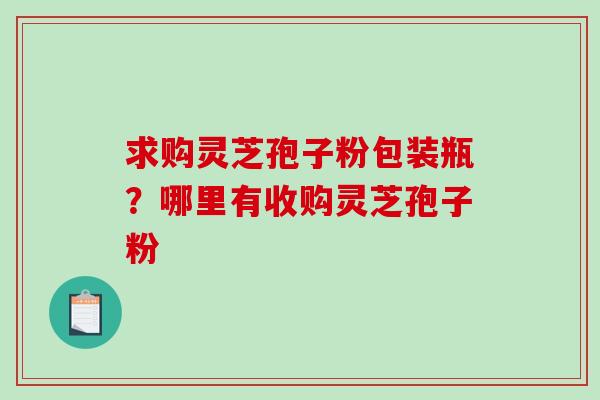 求购灵芝孢子粉包装瓶?哪里有收购灵芝孢子粉-第1张图片-破壁灵芝孢子粉研究指南 求购灵芝孢子粉包装瓶?哪里有收购灵芝孢子粉-第1张图片-破壁灵芝孢子粉研究指南