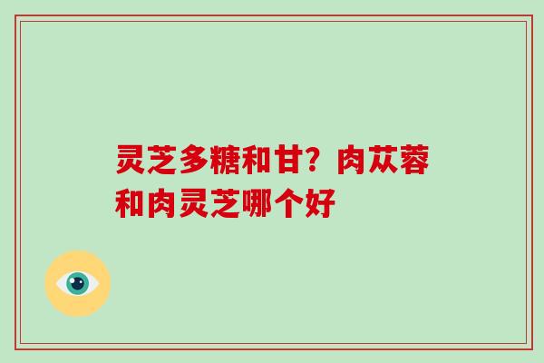 灵芝多糖和甘?肉苁蓉和肉灵芝哪个好-第1张图片-破壁灵芝孢子粉研究指南 灵芝多糖和甘?肉苁蓉和肉灵芝哪个好-第1张图片-破壁灵芝孢子粉研究指南