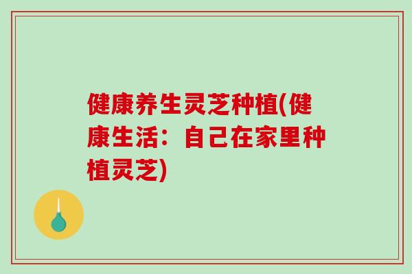 健康养生灵芝种植(健康生活：自己在家里种植灵芝)-第1张图片-破壁灵芝孢子粉研究指南