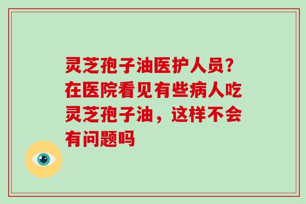 灵芝孢子油医护人员?在医院看见有些病人吃灵芝孢子油,这样不会有问题吗-第1张图片-破壁灵芝孢子粉研究指南 灵芝孢子油医护人员?在医院看见有些病人吃灵芝孢子油,这样不会有问题吗-第1张图片-破壁灵芝孢子粉研究指南