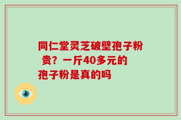 同仁堂灵芝破壁孢子粉 贵？一斤40多元的孢子粉是真的吗-第1张图片-破壁灵芝孢子粉研究指南