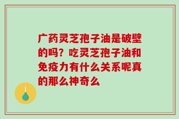 广药灵芝孢子油是破壁的吗?吃灵芝孢子油和免疫力有什么关系呢真的那么神奇么-第1张图片-破壁灵芝孢子粉研究指南 广药灵芝孢子油是破壁的吗?吃灵芝孢子油和免疫力有什么关系呢真的那么神奇么-第1张图片-破壁灵芝孢子粉研究指南