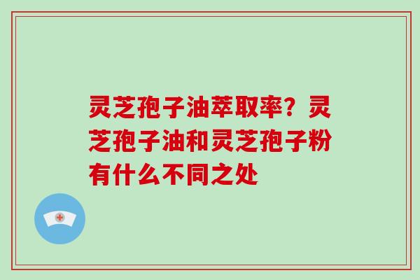 灵芝孢子油萃取率？灵芝孢子油和灵芝孢子粉有什么不同之处-第1张图片-破壁灵芝孢子粉研究指南
