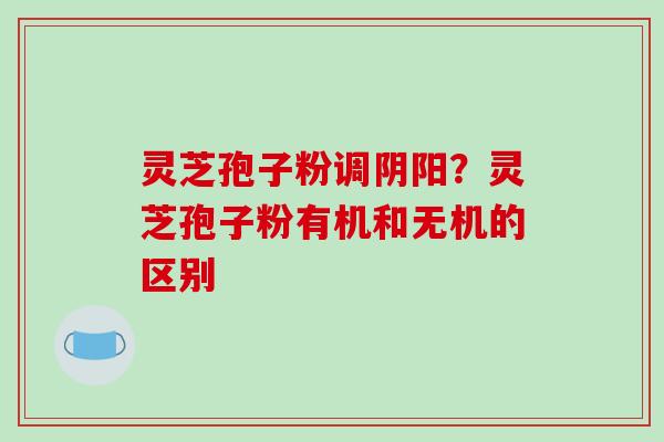 灵芝孢子粉调阴阳?灵芝孢子粉有机和无机的区别-第1张图片-破壁灵芝孢子粉研究指南 灵芝孢子粉调阴阳?灵芝孢子粉有机和无机的区别-第1张图片-破壁灵芝孢子粉研究指南
