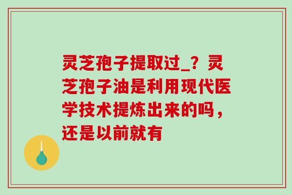 灵芝孢子提取过_？灵芝孢子油是利用现代医学技术提炼出来的吗，还是以前就有-第1张图片-破壁灵芝孢子粉研究指南