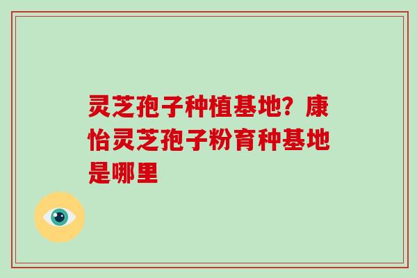 灵芝孢子种植基地？康怡灵芝孢子粉育种基地是哪里-第1张图片-破壁灵芝孢子粉研究指南