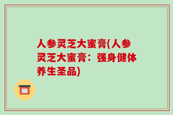 人参灵芝大蜜膏(人参灵芝大蜜膏:强身健体养生圣品)-第1张图片-破壁灵芝孢子粉研究指南 人参灵芝大蜜膏(人参灵芝大蜜膏:强身健体养生圣品)-第1张图片-破壁灵芝孢子粉研究指南