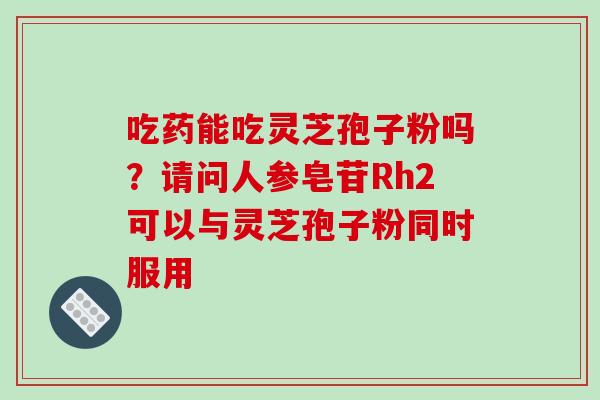 吃药能吃灵芝孢子粉吗?请问人参皂苷Rh2可以与灵芝孢子粉同时服用-第1张图片-破壁灵芝孢子粉研究指南 吃药能吃灵芝孢子粉吗?请问人参皂苷Rh2可以与灵芝孢子粉同时服用-第1张图片-破壁灵芝孢子粉研究指南