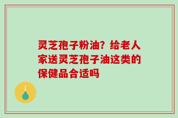 灵芝孢子粉油?给老人家送灵芝孢子油这类的保健品合适吗-第1张图片-破壁灵芝孢子粉研究指南 灵芝孢子粉油?给老人家送灵芝孢子油这类的保健品合适吗-第1张图片-破壁灵芝孢子粉研究指南