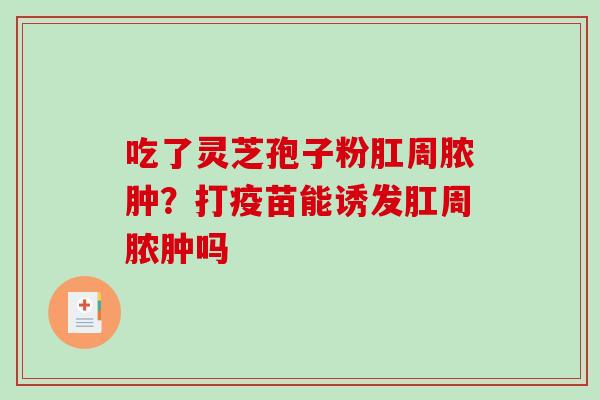 吃了灵芝孢子粉肛周脓肿？打疫苗能诱发肛周脓肿吗-第1张图片-破壁灵芝孢子粉研究指南