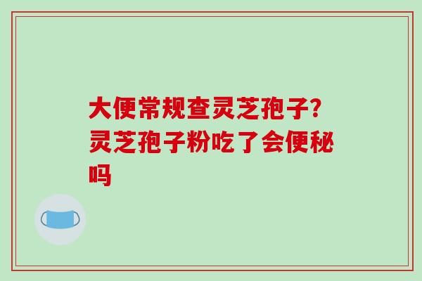 大便常规查灵芝孢子?灵芝孢子粉吃了会便秘吗-第1张图片-破壁灵芝孢子粉研究指南 大便常规查灵芝孢子?灵芝孢子粉吃了会便秘吗-第1张图片-破壁灵芝孢子粉研究指南