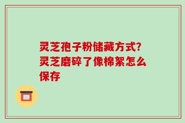 灵芝孢子粉储藏方式?灵芝磨碎了像棉絮怎么保存-第1张图片-破壁灵芝孢子粉研究指南 灵芝孢子粉储藏方式?灵芝磨碎了像棉絮怎么保存-第1张图片-破壁灵芝孢子粉研究指南