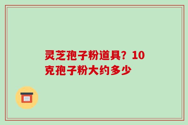 灵芝孢子粉道具？10克孢子粉大约多少-第1张图片-破壁灵芝孢子粉研究指南