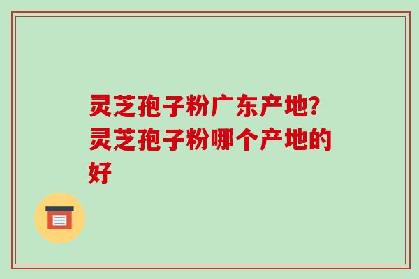 灵芝孢子粉广东产地？灵芝孢子粉哪个产地的好-第1张图片-破壁灵芝孢子粉研究指南