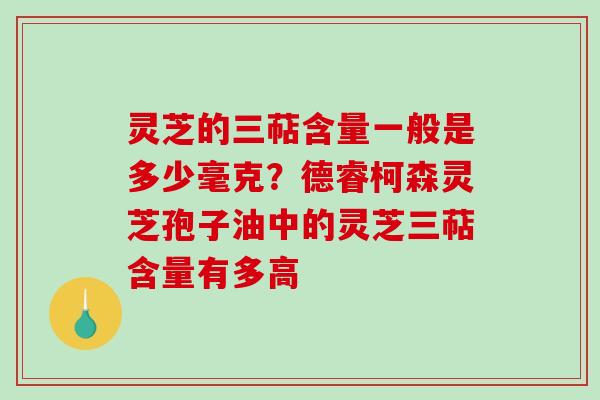 灵芝的三萜含量一般是多少毫克？德睿柯森灵芝孢子油中的灵芝三萜含量有多高-第1张图片-破壁灵芝孢子粉研究指南