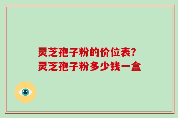 灵芝孢子粉的价位表？灵芝孢子粉多少钱一盒-第1张图片-破壁灵芝孢子粉研究指南
