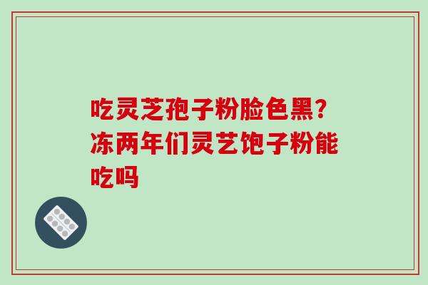 吃灵芝孢子粉脸色黑?冻两年们灵艺饱子粉能吃吗-第1张图片-破壁灵芝孢子粉研究指南 吃灵芝孢子粉脸色黑?冻两年们灵艺饱子粉能吃吗-第1张图片-破壁灵芝孢子粉研究指南