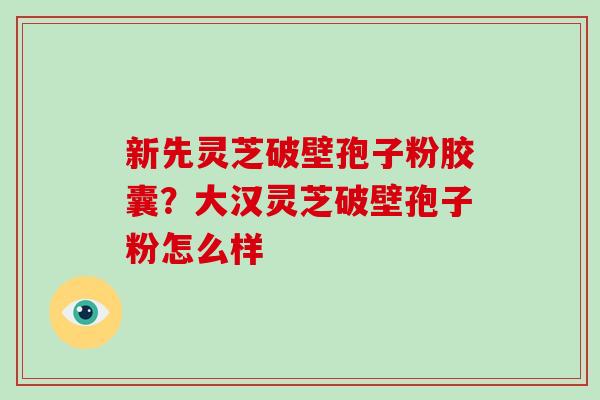 新先灵芝破壁孢子粉胶囊？大汉灵芝破壁孢子粉怎么样-第1张图片-破壁灵芝孢子粉研究指南