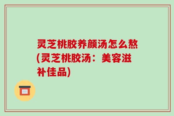 灵芝桃胶养颜汤怎么熬(灵芝桃胶汤:美容滋补佳品)-第1张图片-破壁灵芝孢子粉研究指南 灵芝桃胶养颜汤怎么熬(灵芝桃胶汤:美容滋补佳品)-第1张图片-破壁灵芝孢子粉研究指南