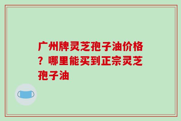 广州牌灵芝孢子油价格?哪里能买到正宗灵芝孢子油-第1张图片-破壁灵芝孢子粉研究指南 广州牌灵芝孢子油价格?哪里能买到正宗灵芝孢子油-第1张图片-破壁灵芝孢子粉研究指南