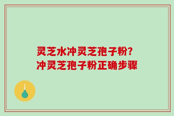 灵芝水冲灵芝孢子粉？冲灵芝孢子粉正确步骤-第1张图片-破壁灵芝孢子粉研究指南