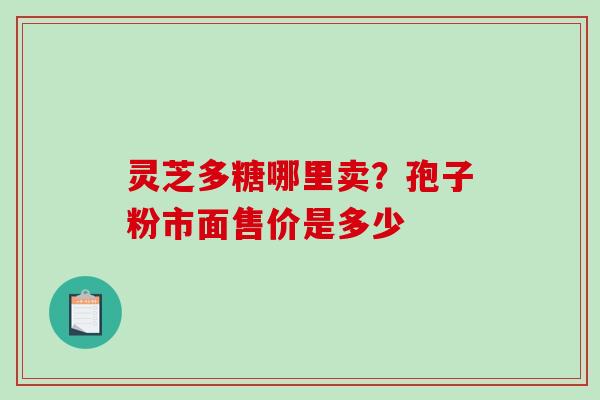 灵芝多糖哪里卖？孢子粉市面售价是多少-第1张图片-破壁灵芝孢子粉研究指南