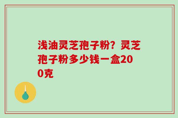 浅油灵芝孢子粉?灵芝孢子粉多少钱一盒200克-第1张图片-破壁灵芝孢子粉研究指南 浅油灵芝孢子粉?灵芝孢子粉多少钱一盒200克-第1张图片-破壁灵芝孢子粉研究指南