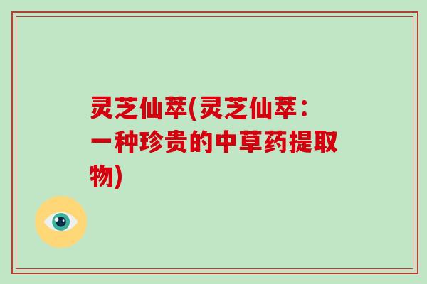 灵芝仙萃(灵芝仙萃：一种珍贵的中草药提取物)-第1张图片-破壁灵芝孢子粉研究指南