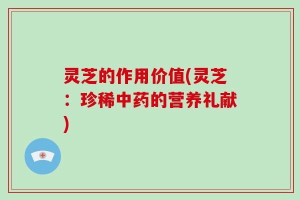 灵芝的作用价值(灵芝：珍稀中药的营养礼献)-第1张图片-破壁灵芝孢子粉研究指南