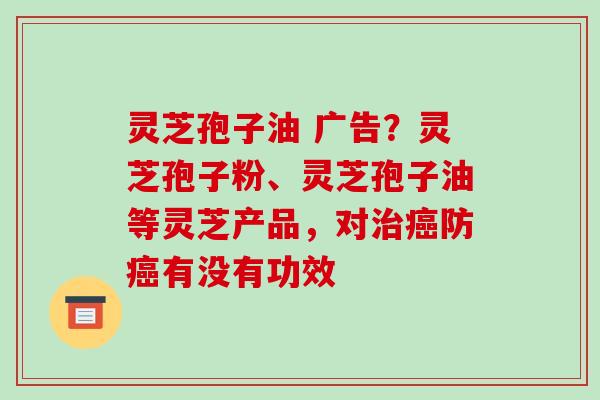 灵芝孢子油 广告？灵芝孢子粉、灵芝孢子油等灵芝产品，对治癌防癌有没有功效-第1张图片-破壁灵芝孢子粉研究指南